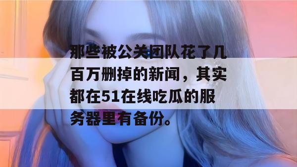 那些被公关团队花了几百万删掉的新闻,其实都在51在线吃瓜的服务器里有备份。 那些被公关团队花了几百万删掉的新闻,其实都在51在线吃瓜的服务器里有备份。