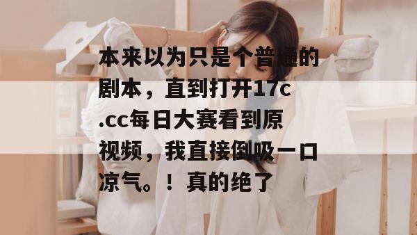本来以为只是个普通的剧本,直到打开17c.cc每日大赛看到原视频,我直接倒吸一口凉气。!真的绝了