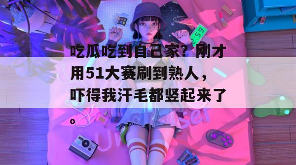 吃瓜吃到自己家？刚才用51大赛刷到熟人，吓得我汗毛都竖起来了。
