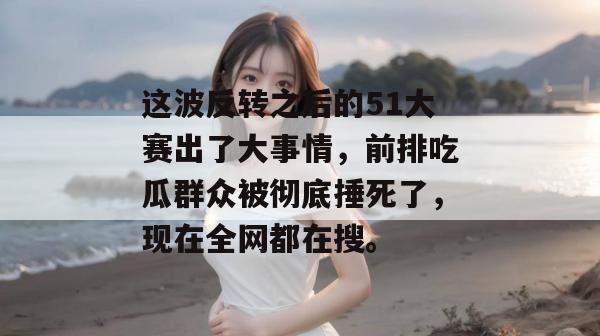这波反转之后的51大赛出了大事情，前排吃瓜群众被彻底捶死了，现在全网都在搜。