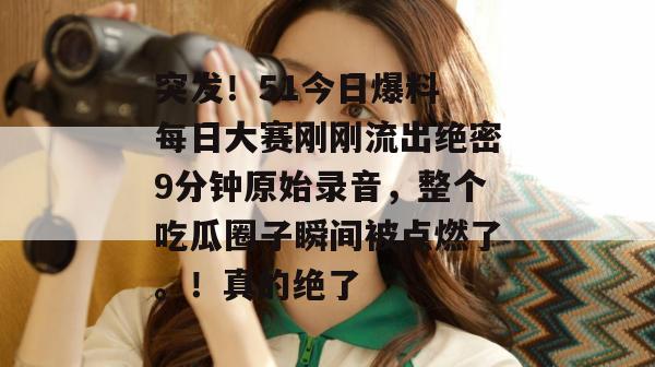 突发！51今日爆料 每日大赛刚刚流出绝密9分钟原始录音，整个吃瓜圈子瞬间被点燃了。！真的绝了