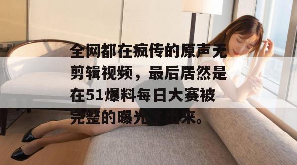 全网都在疯传的原声无剪辑视频,最后居然是在51爆料每日大赛被完整的曝光了出来。 全网都在疯传的原声无剪辑视频,最后居然是在51爆料每日大赛被完整的曝光了出来。