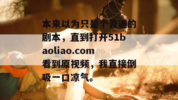 本来以为只是个普通的剧本，直到打开51baoliao.com看到原视频，我直接倒吸一口凉气。