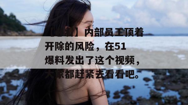 【必看】内部员工顶着开除的风险,在51 爆料发出了这个视频,大家都赶紧去看看吧。 【必看】内部员工顶着开除的风险,在51 爆料发出了这个视频,大家都赶紧去看看吧。