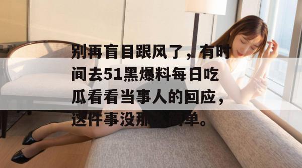 别再盲目跟风了,有时间去51黑爆料每日吃瓜看看当事人的回应,这件事没那么简单。 别再盲目跟风了,有时间去51黑爆料每日吃瓜看看当事人的回应,这件事没那么简单。