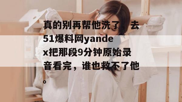 真的别再帮他洗了，去51爆料网yandex把那段9分钟原始录音看完，谁也救不了他。