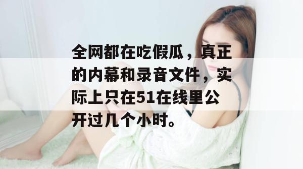 全网都在吃假瓜，真正的内幕和录音文件，实际上只在51在线里公开过几个小时。