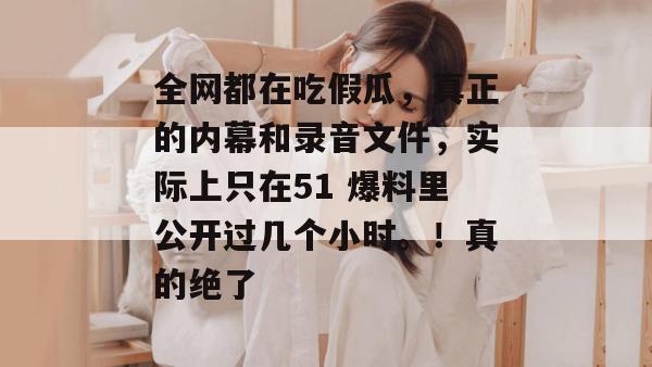 全网都在吃假瓜，真正的内幕和录音文件，实际上只在51 爆料里公开过几个小时。！真的绝了
