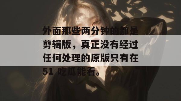 外面那些两分钟的都是剪辑版,真正没有经过任何处理的原版只有在51 吃瓜能看。 外面那些两分钟的都是剪辑版,真正没有经过任何处理的原版只有在51 吃瓜能看。