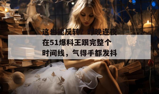 这也能反转？昨晚连夜在51爆料王跟完整个时间线，气得手都发抖了。